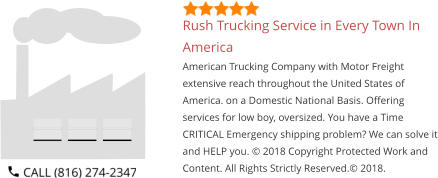 Rush Trucking Service in Every Town In America American Trucking Company with Motor Freight extensive reach throughout the United States of America. on a Domestic National Basis. Offering services for low boy, oversized. You have a Time CRITICAL Emergency shipping problem? We can solve it and HELP you. © 2018 Copyright Protected Work and Content. All Rights Strictly Reserved.© 2018.